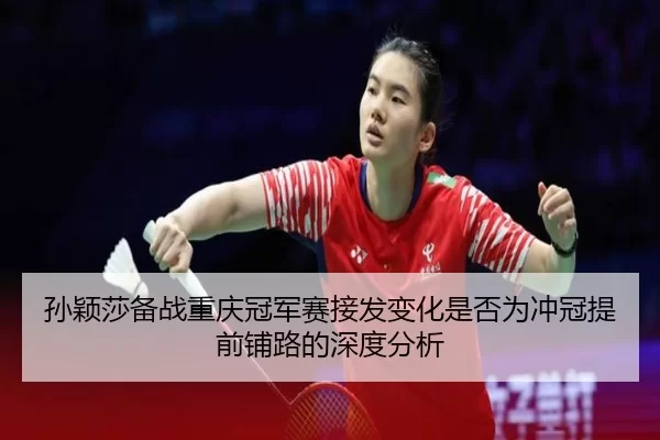 孙颖莎备战重庆冠军赛接发变化是否为冲冠提前铺路的深度分析